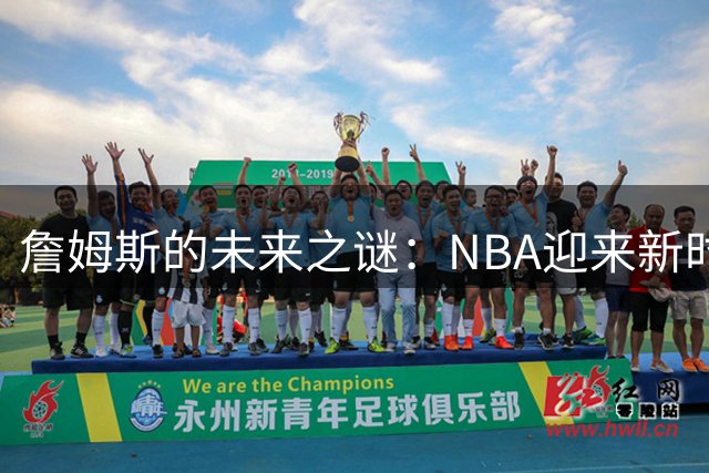 詹姆斯的未来之谜：NBA迎来新时代前最关键抉择