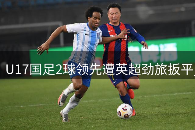 U17国足2球领先遭英超劲旅扳平 赵松源惊艳表现难掩防守顽疾